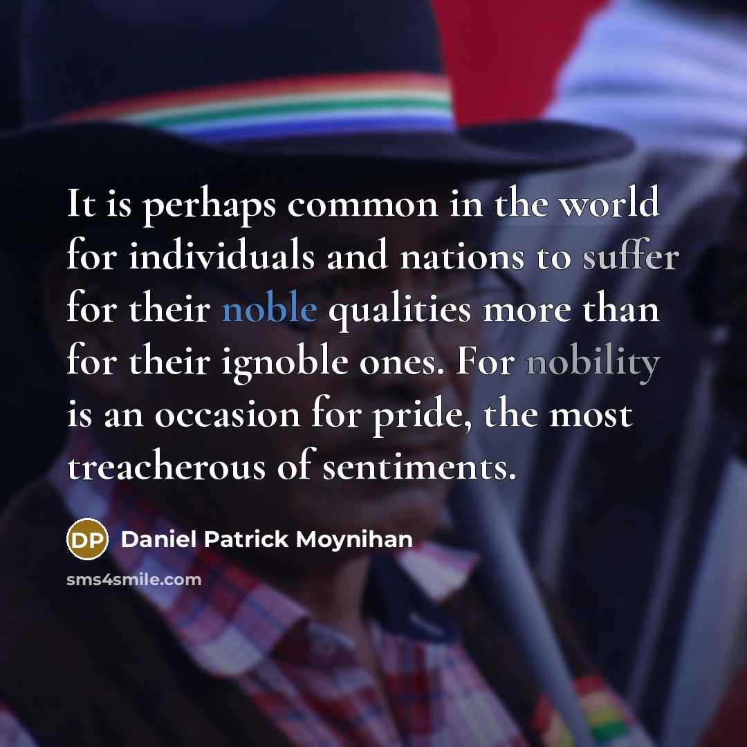 “It is perhaps common in the world for individuals and nations to suffer for their noble qualities more than for their ignoble ones. For nobility is an occasion for pride, the most treacherous of sentiments.” quote by Daniel Patrick Moynihan