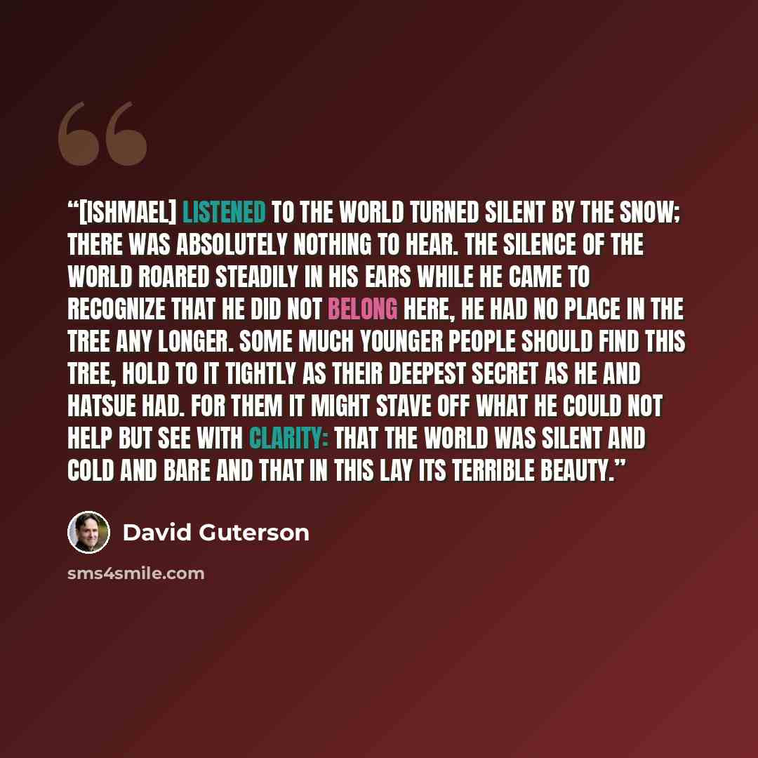 “[Ishmael] listened to the world turned silent by the snow; there was absolutely nothing to hear. The silence of the world roared steadily in his ears while he came to recognize that he did not belong here, he had no place in the tree any longer. Some much younger people should find this tree, hold…” quote by David Guterson