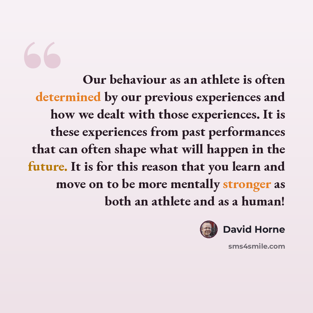 “Our behaviour as an athlete is often determined by our previous experiences and how we dealt with those experiences. It is these experiences from past performances that can often shape what will happen in the future. It is for this reason that you learn and move on to be more mentally stronger as…” quote by David Horne