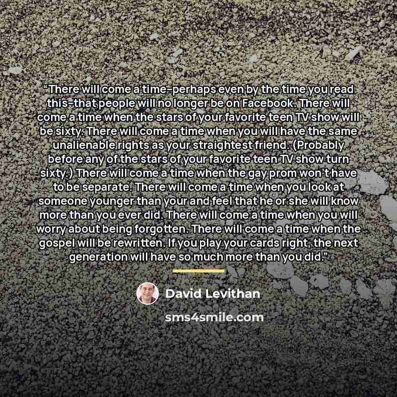 “There will come a time--perhaps even by the time you read this--that people will no longer be on Facebook. There will come a time when the stars of your favorite teen TV show will be sixty. There will come a time when you will have the same unalienable rights as your straightest friend. (Probably…” quote by David Levithan