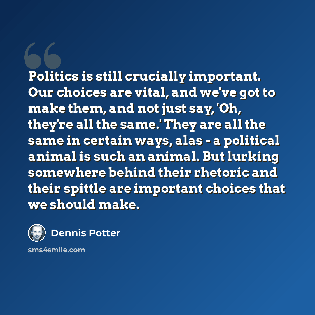 “Politics is still crucially important. Our choices are vital, and we've got to make them, and not just say, 'Oh, they're all the same.' They are all the same in certain ways, alas - a political animal is such an animal. But lurking somewhere behind their rhetoric and their spittle are important…” quote by Dennis Potter