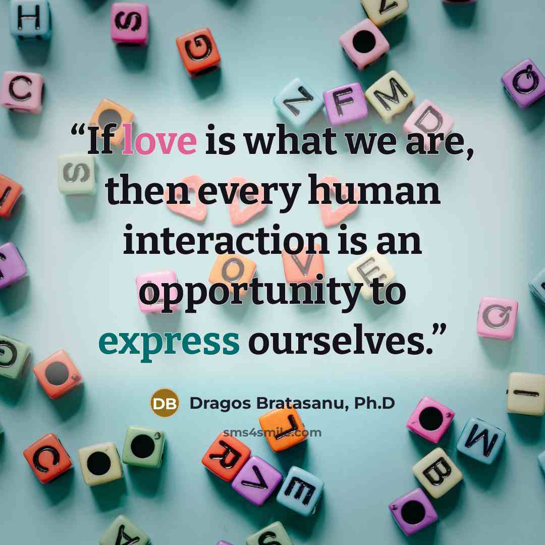 “If love is what we are, then every human interaction is an opportunity to express ourselves.” quote by Dragos Bratasanu, Ph.D