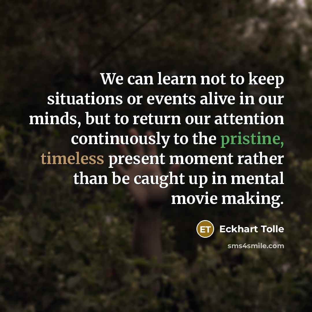 “We can learn not to keep situations or events alive in our minds, but to return our attention continuously to the pristine, timeless present moment rather than be caught up in mental movie making.” quote by Eckhart Tolle