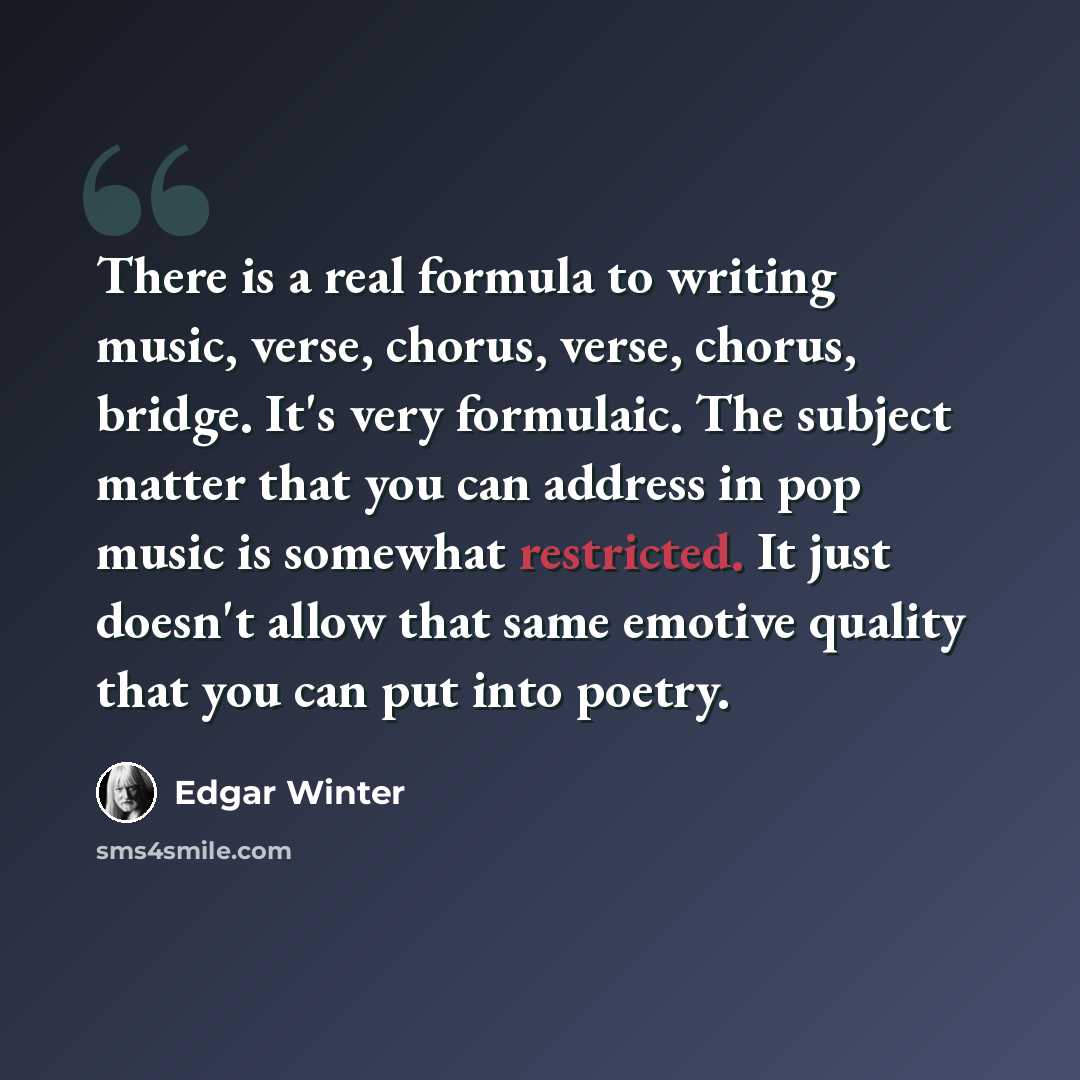 “There is a real formula to writing music, verse, chorus, verse, chorus, bridge. It's very formulaic. The subject matter that you can address in pop music is somewhat restricted. It just doesn't allow that same emotive quality that you can put into poetry.” quote by Edgar Winter