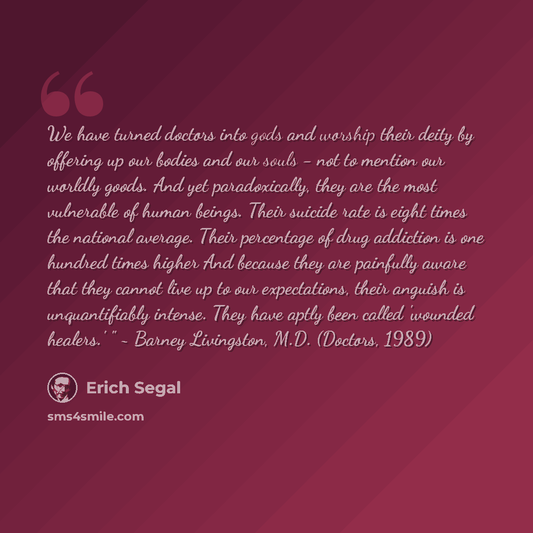 “We have turned doctors into gods and worship their deity by offering up our bodies and our souls - not to mention our worldly goods. And yet paradoxically, they are the most vulnerable of human beings. Their suicide rate is eight times the national average. Their percentage of drug addiction is…” quote by Erich Segal