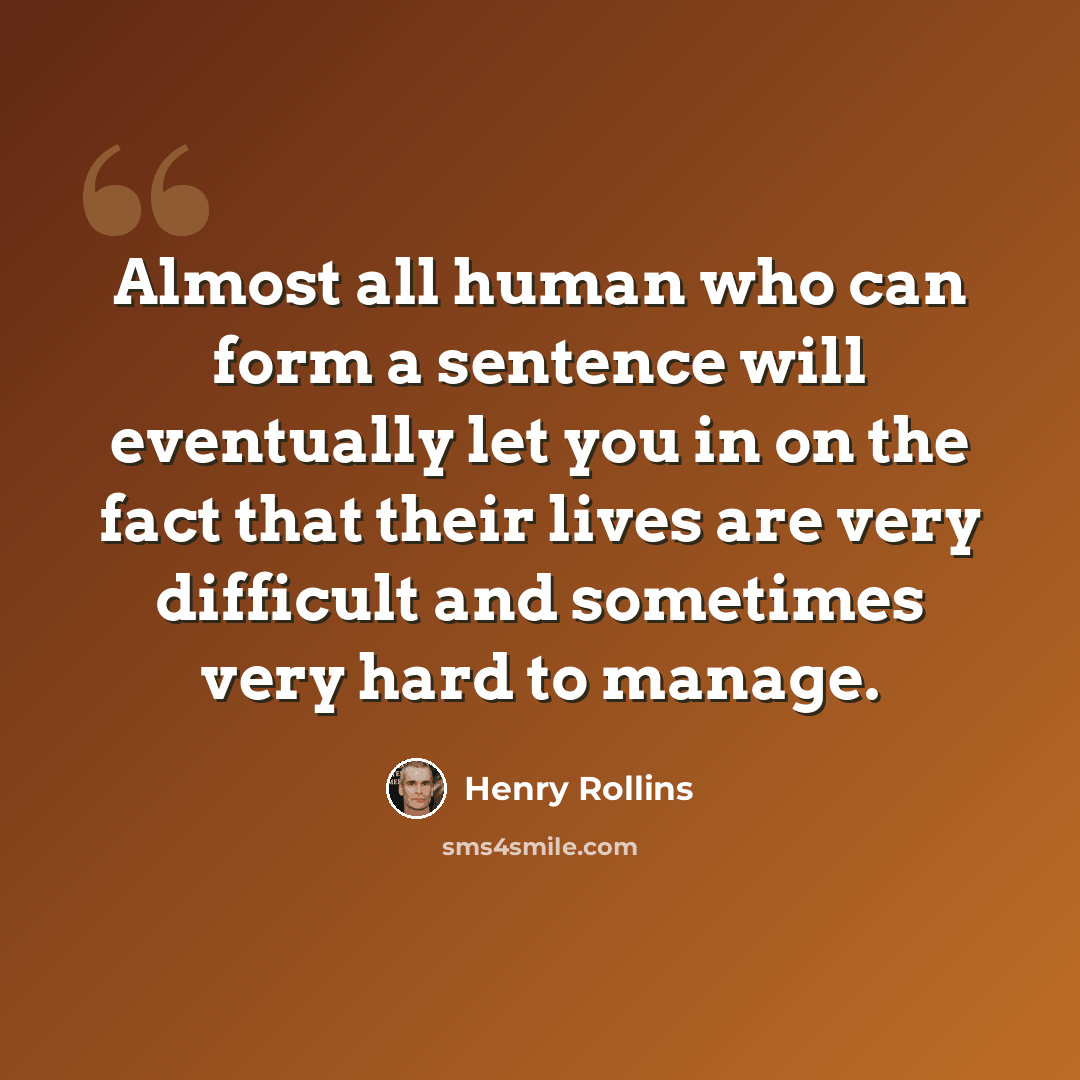 “Almost all human who can form a sentence will eventually let you in on the fact that their lives are very difficult and sometimes very hard to manage.” quote by Henry Rollins
