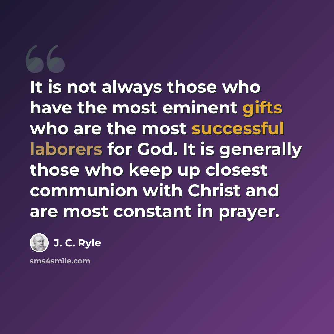 “It is not always those who have the most eminent gifts who are the most successful laborers for God. It is generally those who keep up closest communion with Christ and are most constant in prayer.” quote by J. C. Ryle