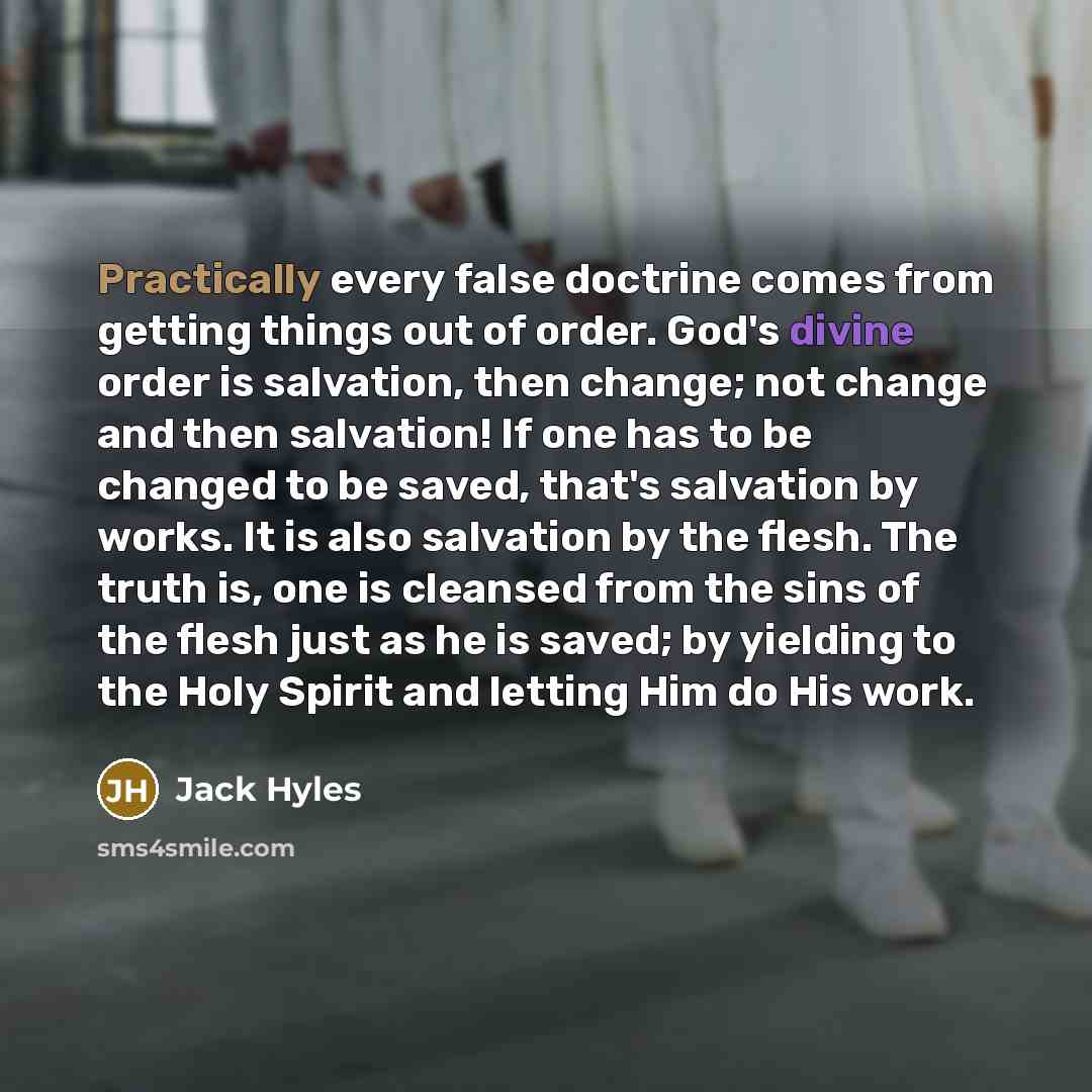 “Practically every false doctrine comes from getting things out of order. God's divine order is salvation, then change; not change and then salvation! If one has to be changed to be saved, that's salvation by works. It is also salvation by the flesh. The truth is, one is cleansed from the sins of…” quote by Jack Hyles