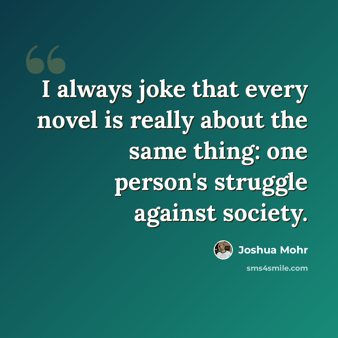 “I always joke that every novel is really about the same thing: one person's struggle against society.” quote by Joshua Mohr