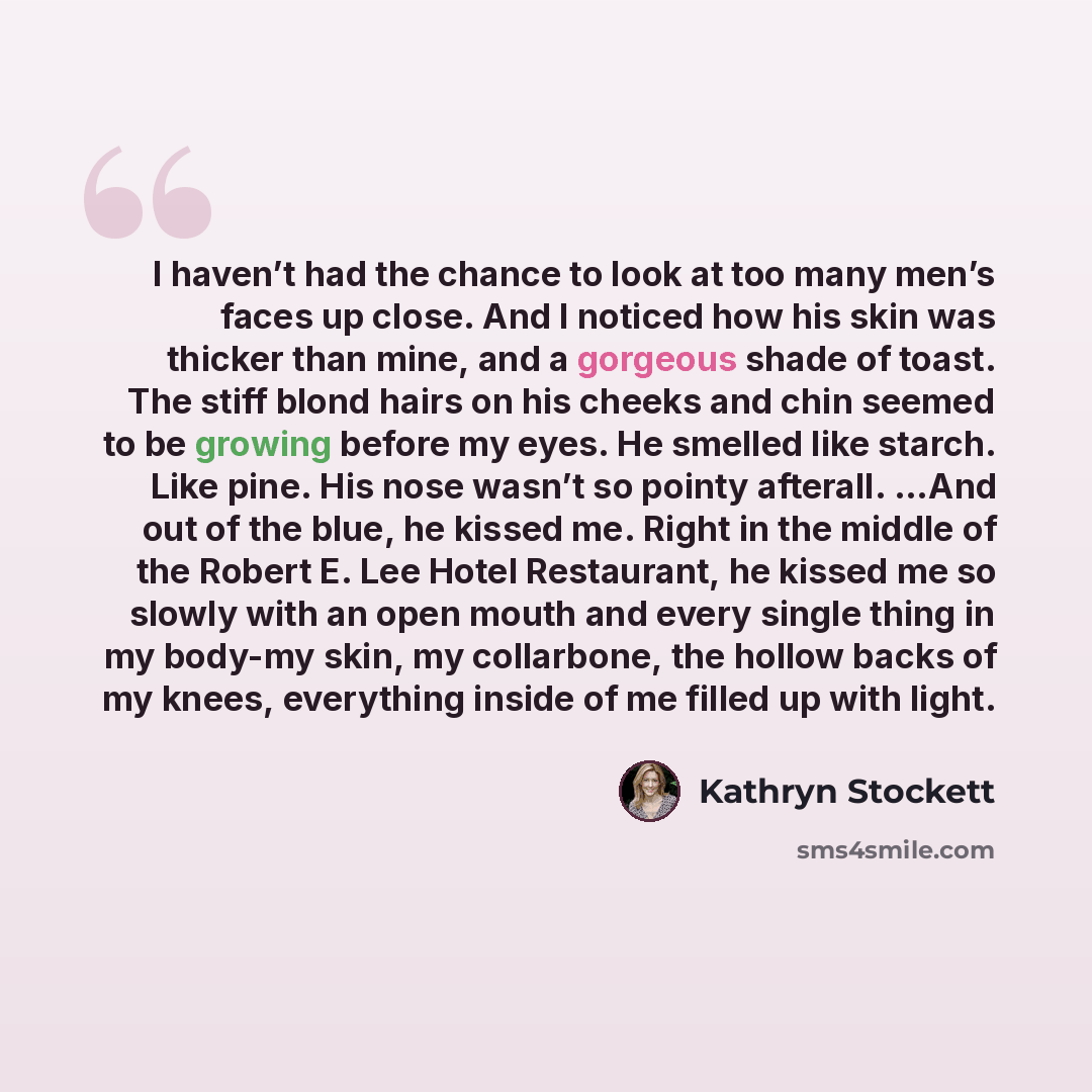 “I haven’t had the chance to look at too many men’s faces up close. And I noticed how his skin was thicker than mine, and a gorgeous shade of toast. The stiff blond hairs on his cheeks and chin seemed to be growing before my eyes. He smelled like starch. Like pine. His nose wasn’t so pointy…” quote by Kathryn Stockett