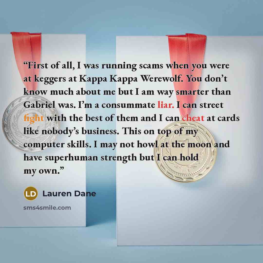 “First of all, I was running scams when you were at keggers at Kappa Kappa Werewolf. You don’t know much about me but I am way smarter than Gabriel was. I’m a consummate liar. I can street fight with the best of them and I can cheat at cards like nobody’s business. This on top of my computer…” quote by Lauren Dane