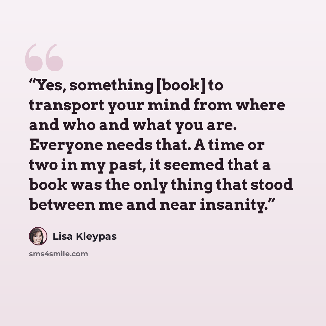“Yes, something [book] to transport your mind from where and who and what you are. Everyone needs that. A time or two in my past, it seemed that a book was the only thing that stood between me and near insanity.” quote by Lisa Kleypas
