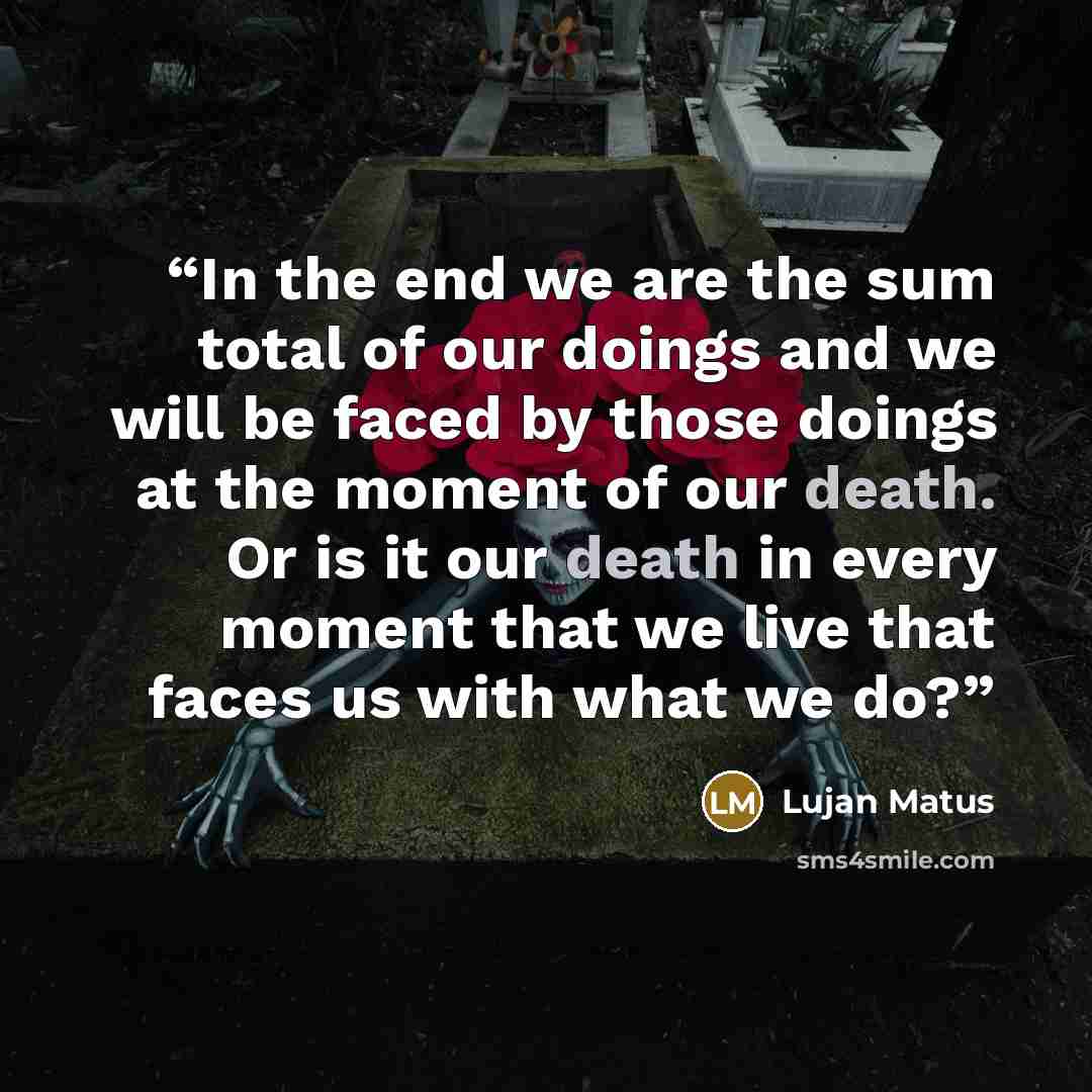 “In the end we are the sum total of our doings and we will be faced by those doings at the moment of our death. Or is it our death in every moment that we live that faces us with what we do?” quote by Lujan Matus