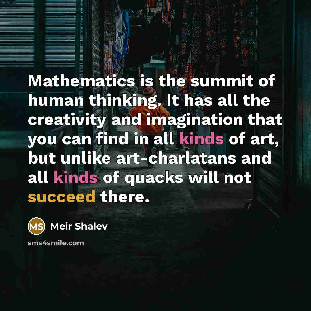“Mathematics is the summit of human thinking. It has all the creativity and imagination that you can find in all kinds of art, but unlike art-charlatans and all kinds of quacks will not succeed there.” quote by Meir Shalev