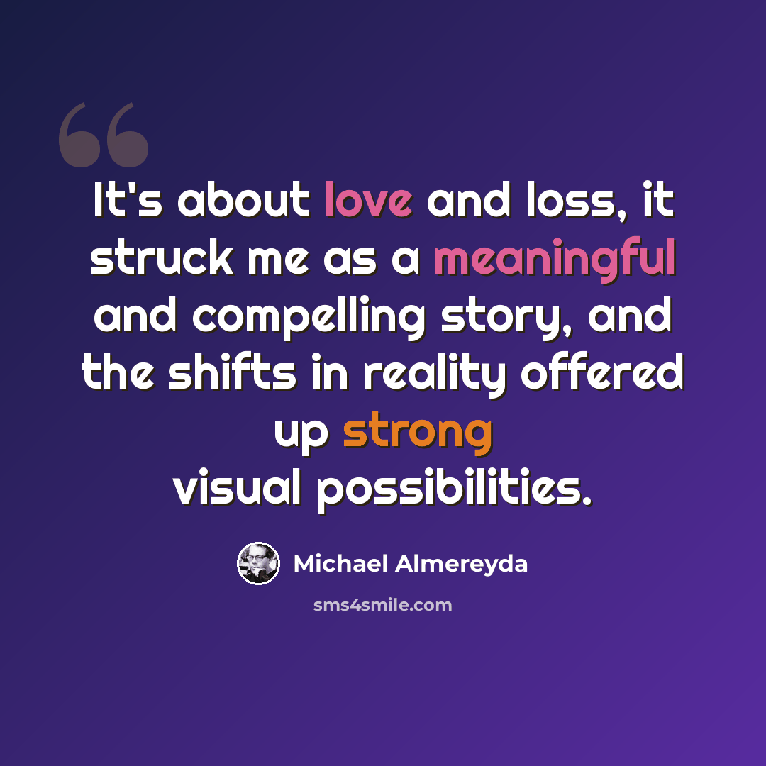“It's about love and loss, it struck me as a meaningful and compelling story, and the shifts in reality offered up strong visual possibilities.” quote by Michael Almereyda