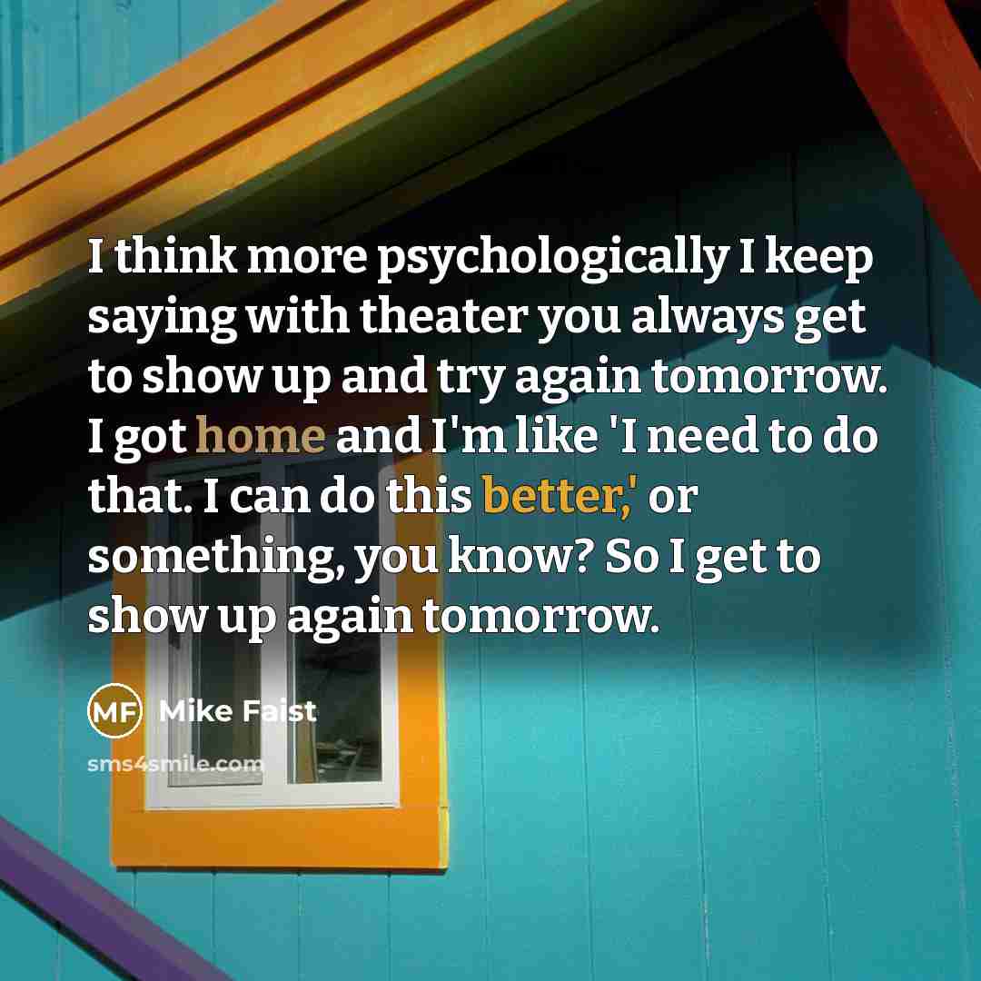 “I think more psychologically I keep saying with theater you always get to show up and try again tomorrow. I got home and I'm like 'I need to do that. I can do this better,' or something, you know? So I get to show up again tomorrow.” quote by Mike Faist