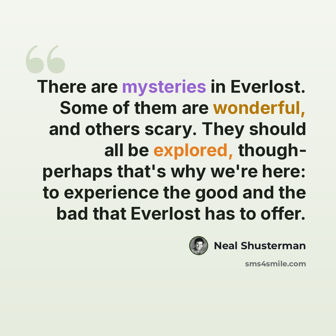 “There are mysteries in Everlost. Some of them are wonderful, and others scary. They should all be explored, though- perhaps that's why we're here: to experience the good and the bad that Everlost has to offer.” quote by Neal Shusterman