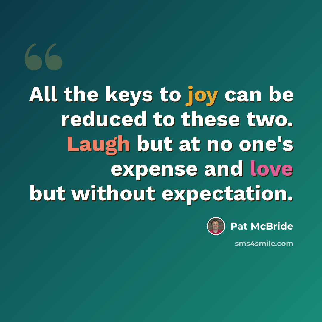 “All the keys to joy can be reduced to these two. Laugh but at no one's expense and love but without expectation.” quote by Pat McBride