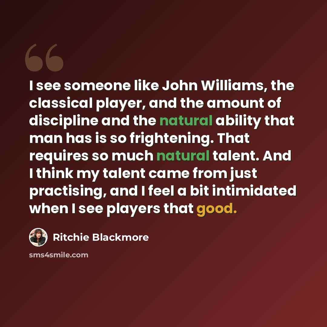 “I see someone like John Williams, the classical player, and the amount of discipline and the natural ability that man has is so frightening. That requires so much natural talent. And I think my talent came from just practising, and I feel a bit intimidated when I see players that good.” quote by Ritchie Blackmore