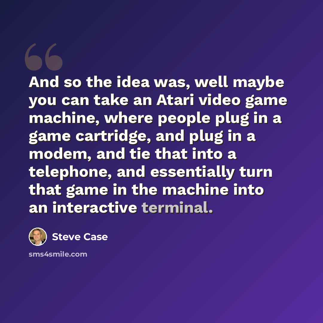 “And so the idea was, well maybe you can take an Atari video game machine, where people plug in a game cartridge, and plug in a modem, and tie that into a telephone, and essentially turn that game in the machine into an interactive terminal.” quote by Steve Case