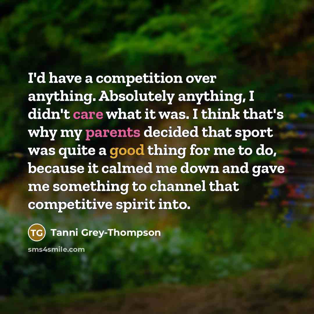 “I'd have a competition over anything. Absolutely anything, I didn't care what it was. I think that's why my parents decided that sport was quite a good thing for me to do, because it calmed me down and gave me something to channel that competitive spirit into.” quote by Tanni Grey-Thompson