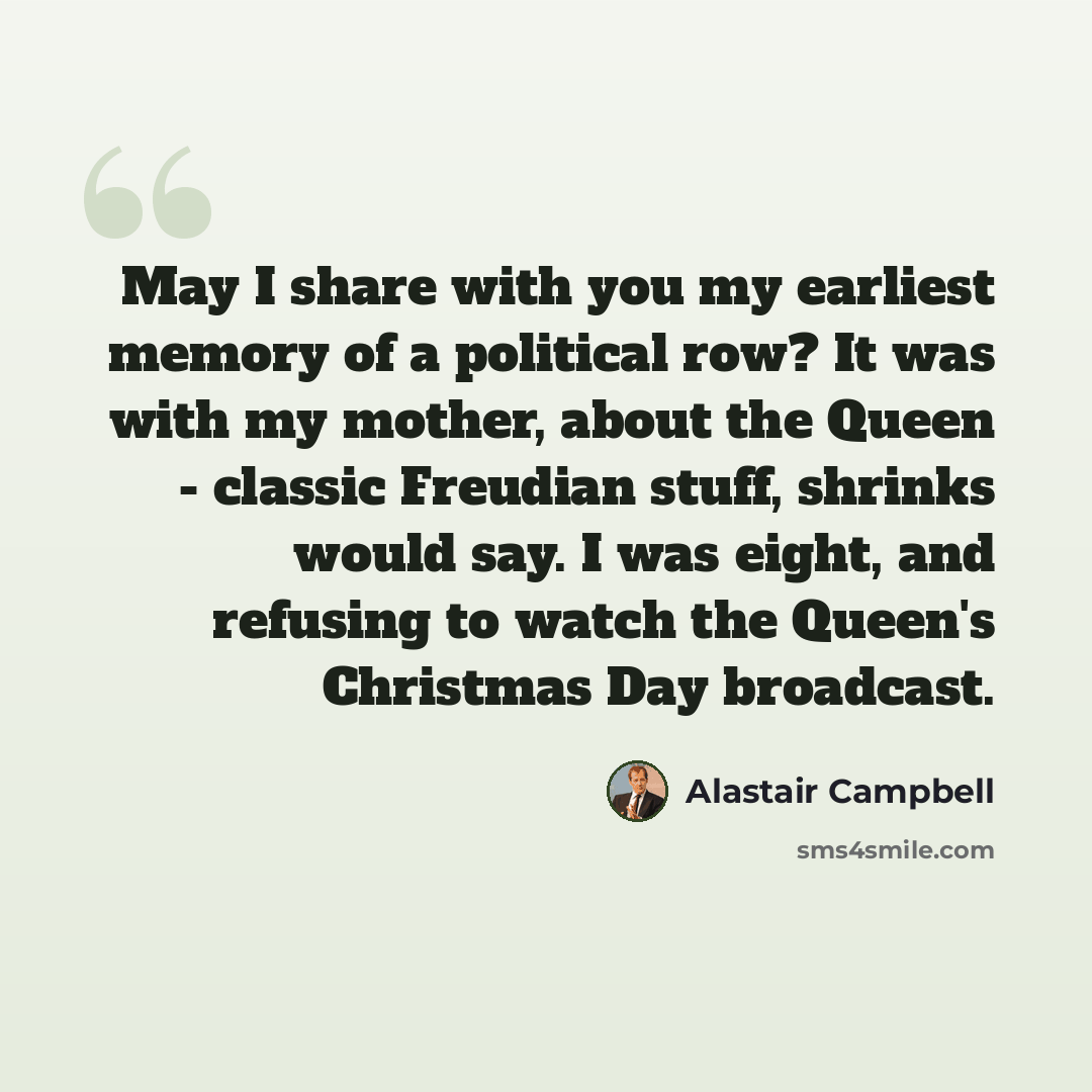 “May I share with you my earliest memory of a political row? It was with my mother, about the Queen - classic Freudian stuff, shrinks would say. I was eight, and refusing to watch the Queen's Christmas Day broadcast.” quote by Alastair Campbell