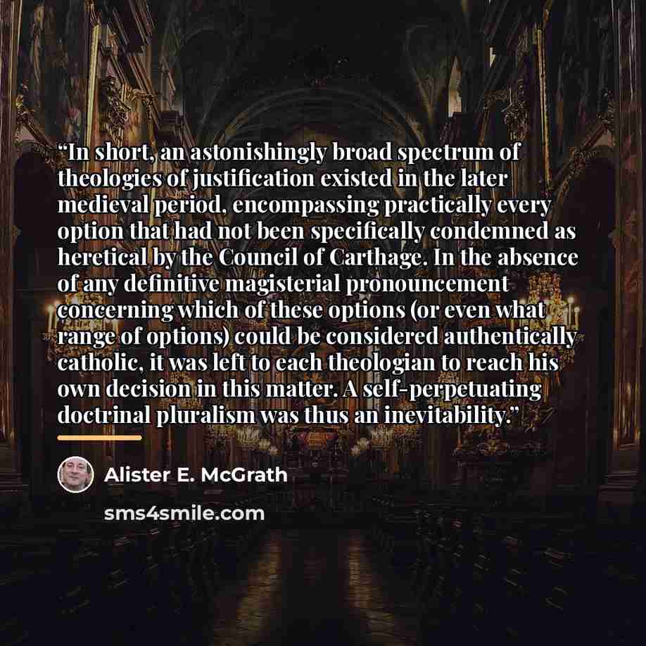 “In short, an astonishingly broad spectrum of theologies of justification existed in the later medieval period, encompassing practically every option that had not been specifically condemned as heretical by the Council of Carthage. In the absence of any definitive magisterial pronouncement…” quote by Alister E. McGrath