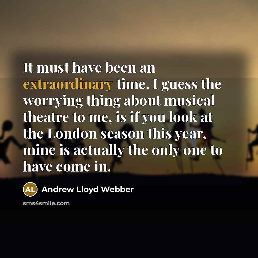 “It must have been an extraordinary time. I guess the worrying thing about musical theatre to me, is if you look at the London season this year, mine is actually the only one to have come in.” quote by Andrew Lloyd Webber