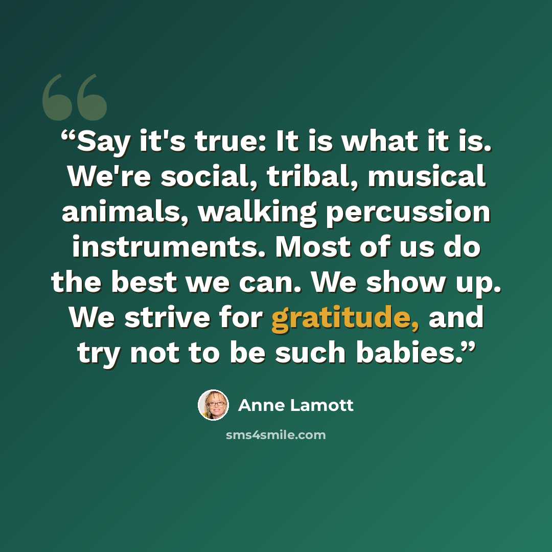 “Say it's true: It is what it is. We're social, tribal, musical animals, walking percussion instruments. Most of us do the best we can. We show up. We strive for gratitude, and try not to be such babies.” quote by Anne Lamott