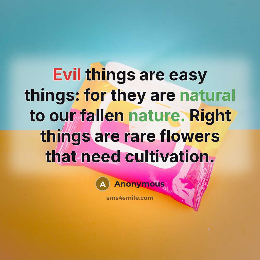 “Evil things are easy things: for they are natural to our fallen nature. Right things are rare flowers that need cultivation.” quote by Anonymous