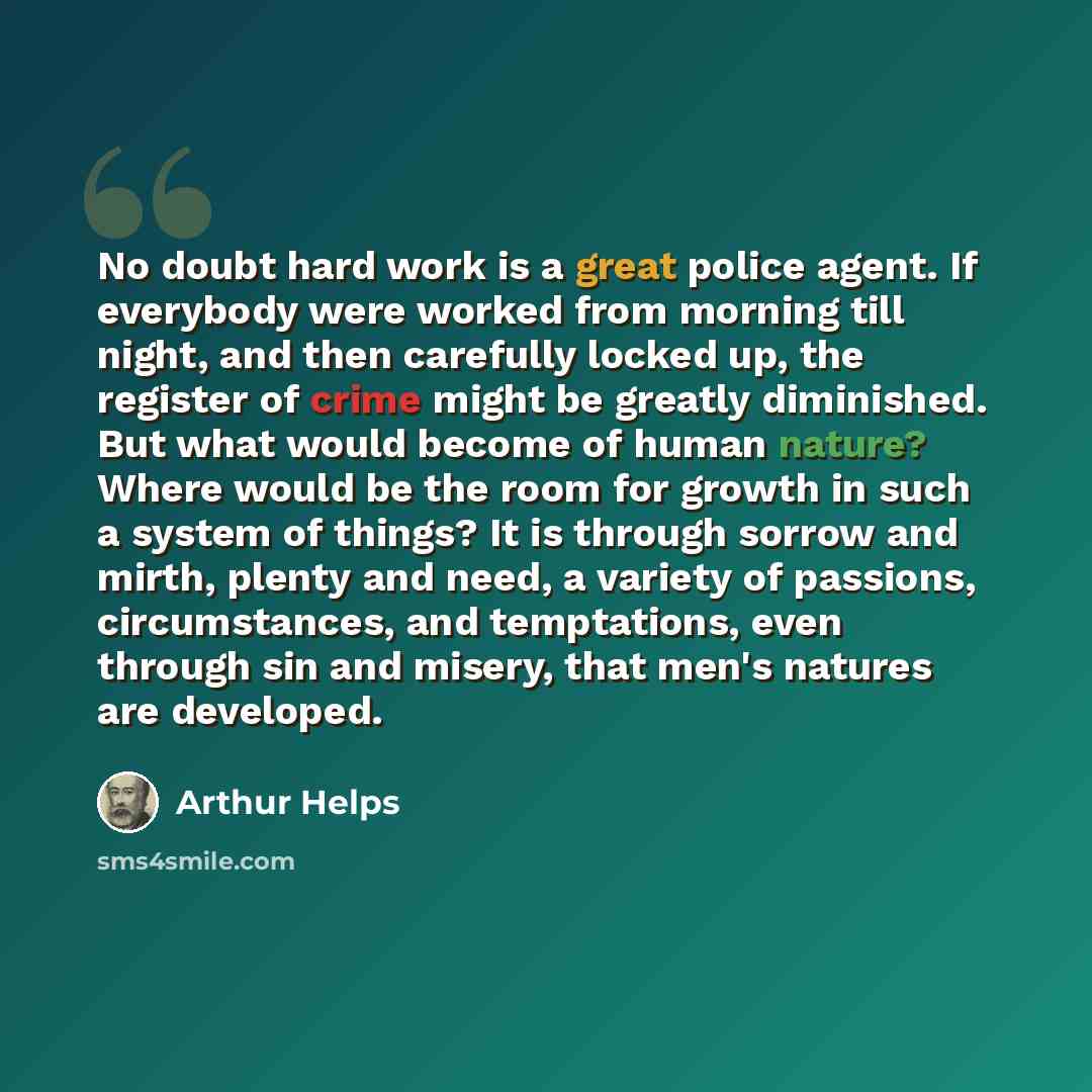 “No doubt hard work is a great police agent. If everybody were worked from morning till night, and then carefully locked up, the register of crime might be greatly diminished. But what would become of human nature? Where would be the room for growth in such a system of things? It is through sorrow…” quote by Arthur Helps