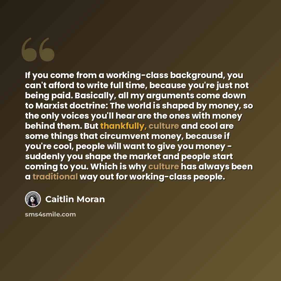 “If you come from a working-class background, you can't afford to write full time, because you're just not being paid. Basically, all my arguments come down to Marxist doctrine: The world is shaped by money, so the only voices you'll hear are the ones with money behind them. But thankfully, culture…” quote by Caitlin Moran