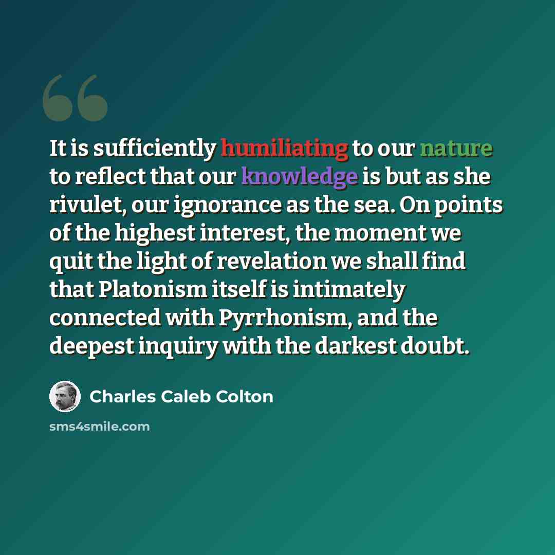 “It is sufficiently humiliating to our nature to reflect that our knowledge is but as she rivulet, our ignorance as the sea. On points of the highest interest, the moment we quit the light of revelation we shall find that Platonism itself is intimately connected with Pyrrhonism, and the deepest…” quote by Charles Caleb Colton