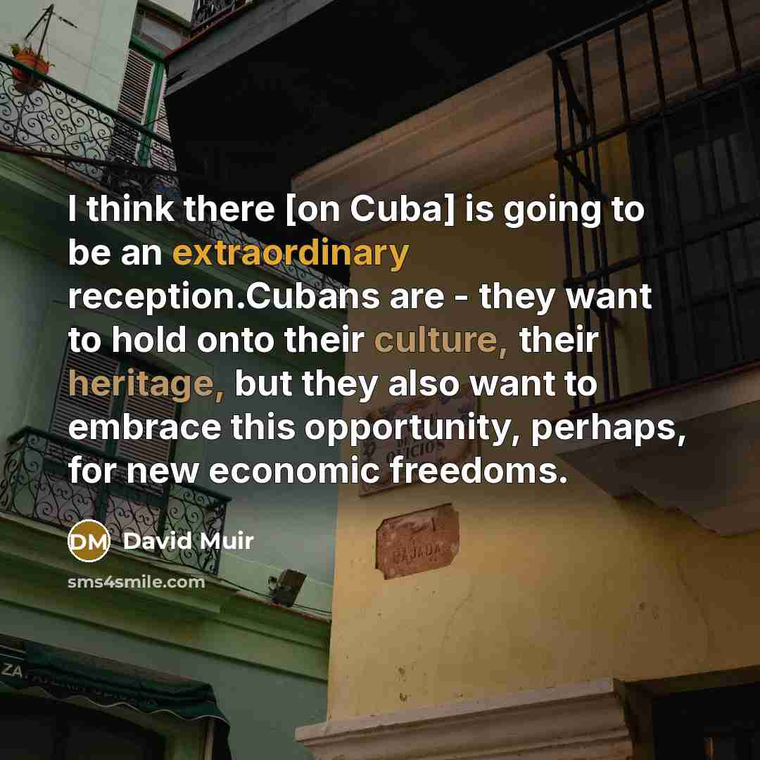 “I think there [on Cuba] is going to be an extraordinary reception.Cubans are - they want to hold onto their culture, their heritage, but they also want to embrace this opportunity, perhaps, for new economic freedoms.” quote by David Muir