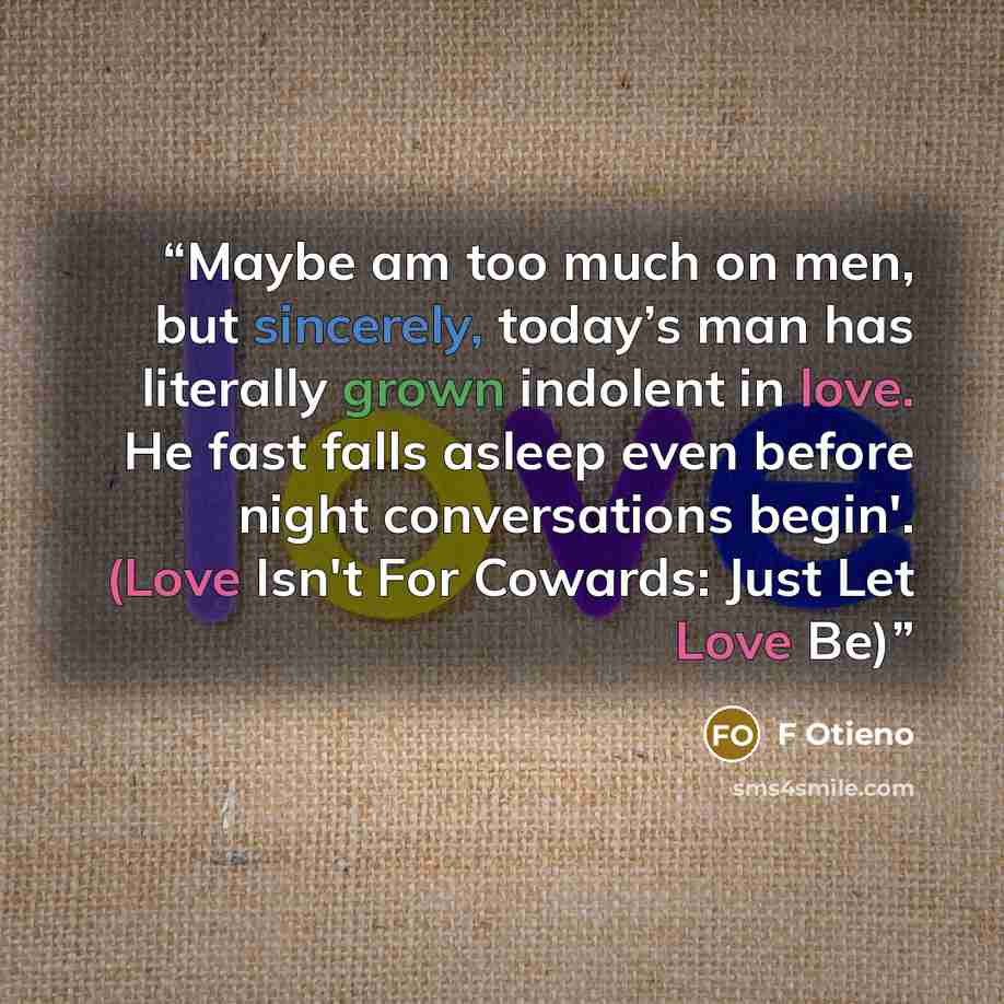 “Maybe am too much on men, but sincerely, today’s man has literally grown indolent in love. He fast falls asleep even before night conversations begin'. (Love Isn't For Cowards: Just Let Love Be)” quote by F Otieno