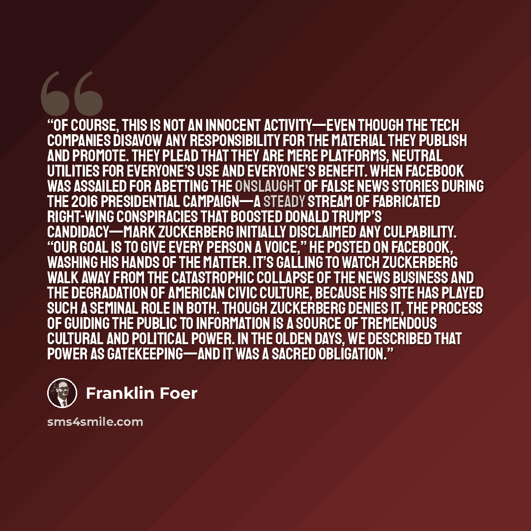 “Of course, this is not an innocent activity—even though the tech companies disavow any responsibility for the material they publish and promote. They plead that they are mere platforms, neutral utilities for everyone’s use and everyone’s benefit. When Facebook was assailed for abetting the…” quote by Franklin Foer
