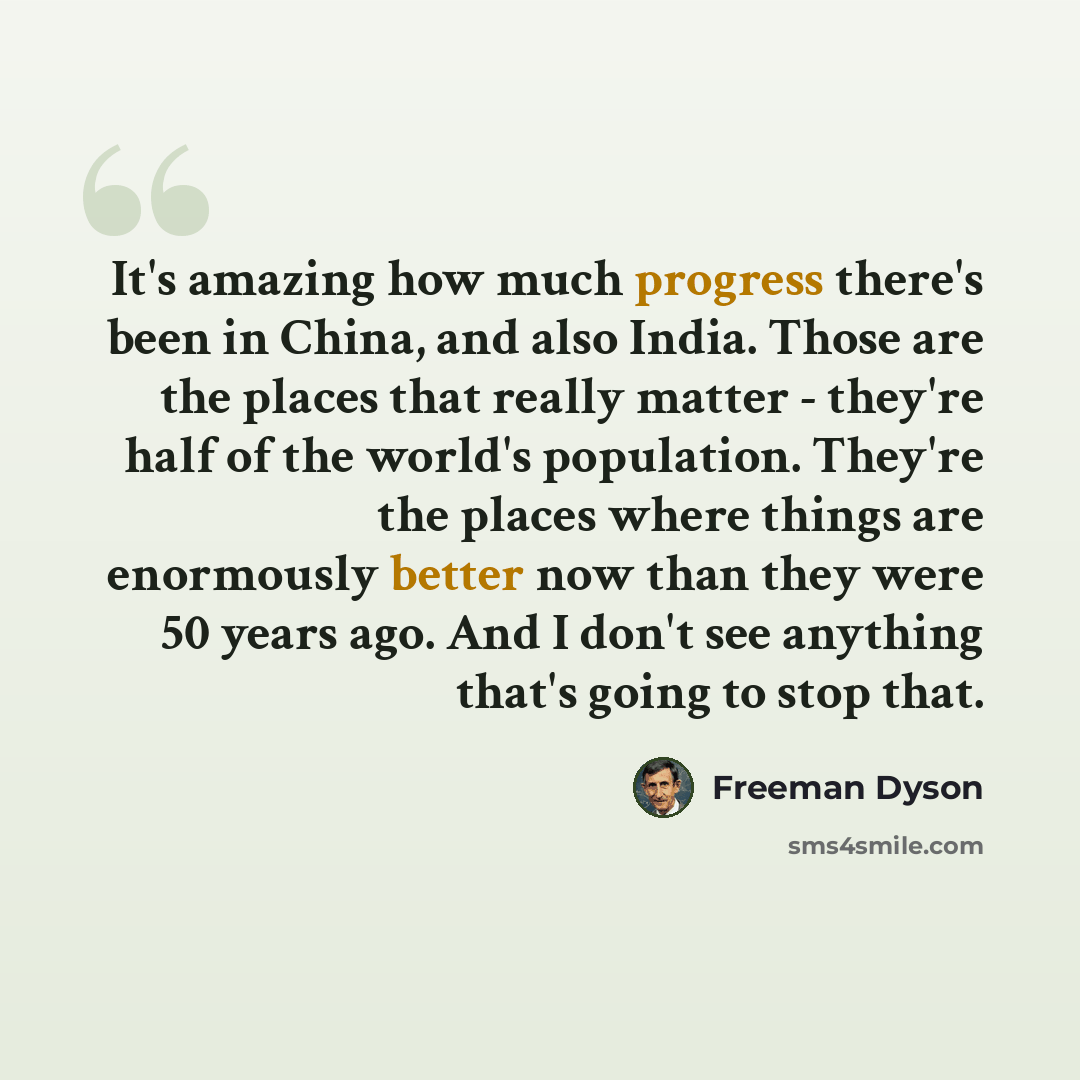 “It's amazing how much progress there's been in China, and also India. Those are the places that really matter - they're half of the world's population. They're the places where things are enormously better now than they were 50 years ago. And I don't see anything that's going to stop that.” quote by Freeman Dyson