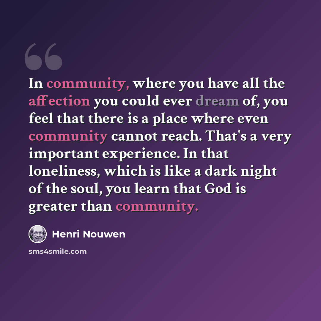 “In community, where you have all the affection you could ever dream of, you feel that there is a place where even community cannot reach. That's a very important experience. In that loneliness, which is like a dark night of the soul, you learn that God is greater than community.” quote by Henri Nouwen