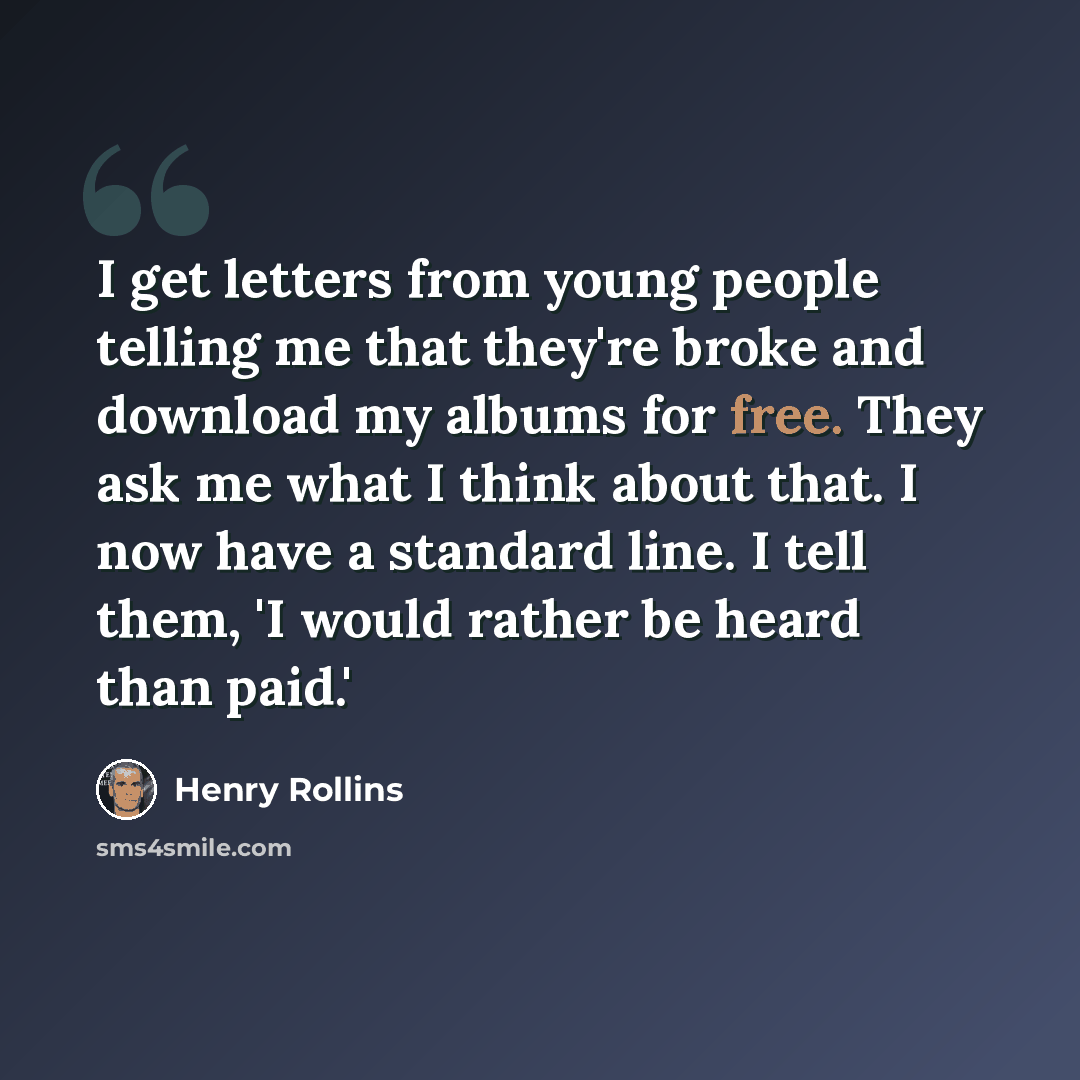 “I get letters from young people telling me that they're broke and download my albums for free. They ask me what I think about that. I now have a standard line. I tell them, 'I would rather be heard than paid.'” quote by Henry Rollins