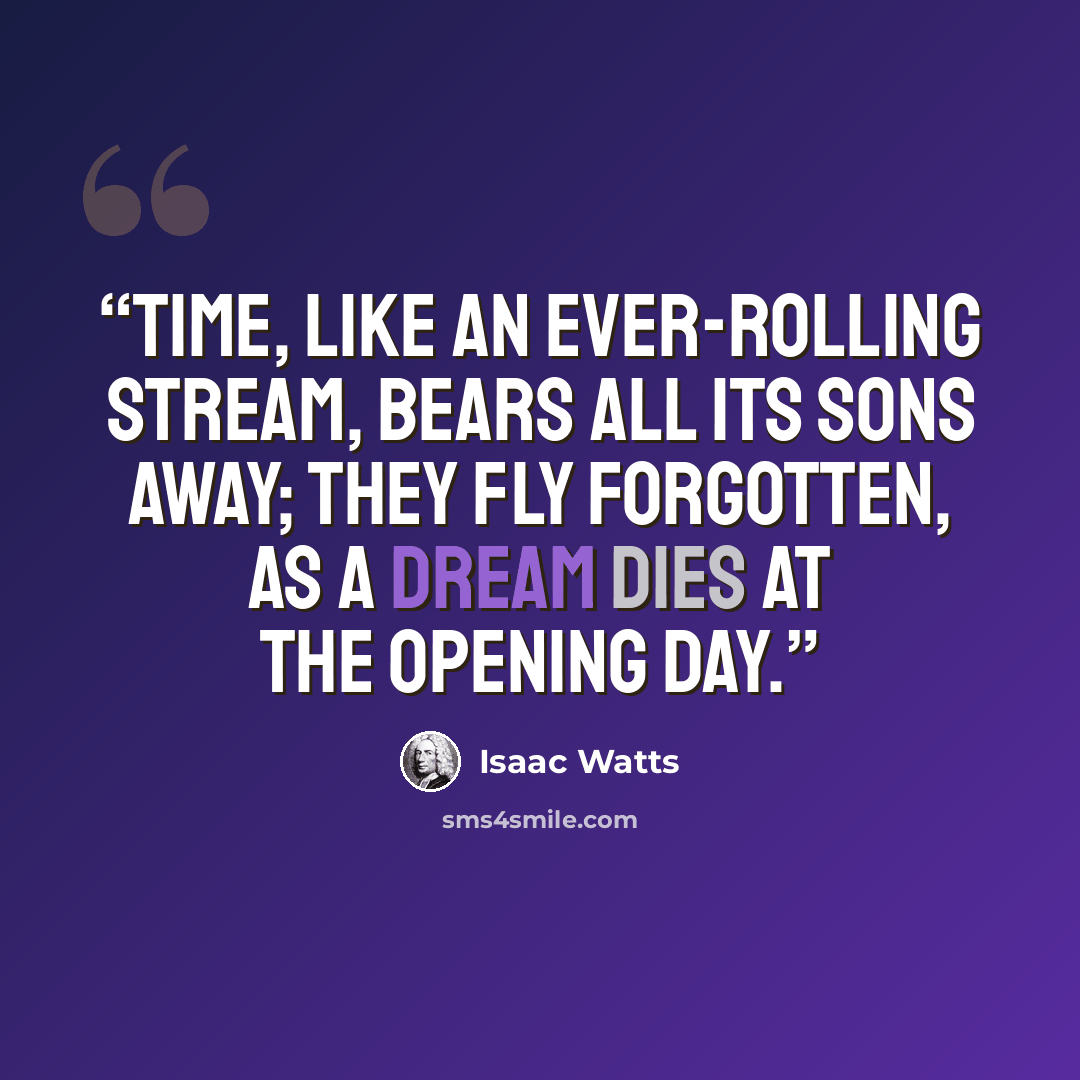 “Time, like an ever-rolling stream, Bears all its sons away; They fly forgotten, as a dream Dies at the opening day.” quote by Isaac Watts
