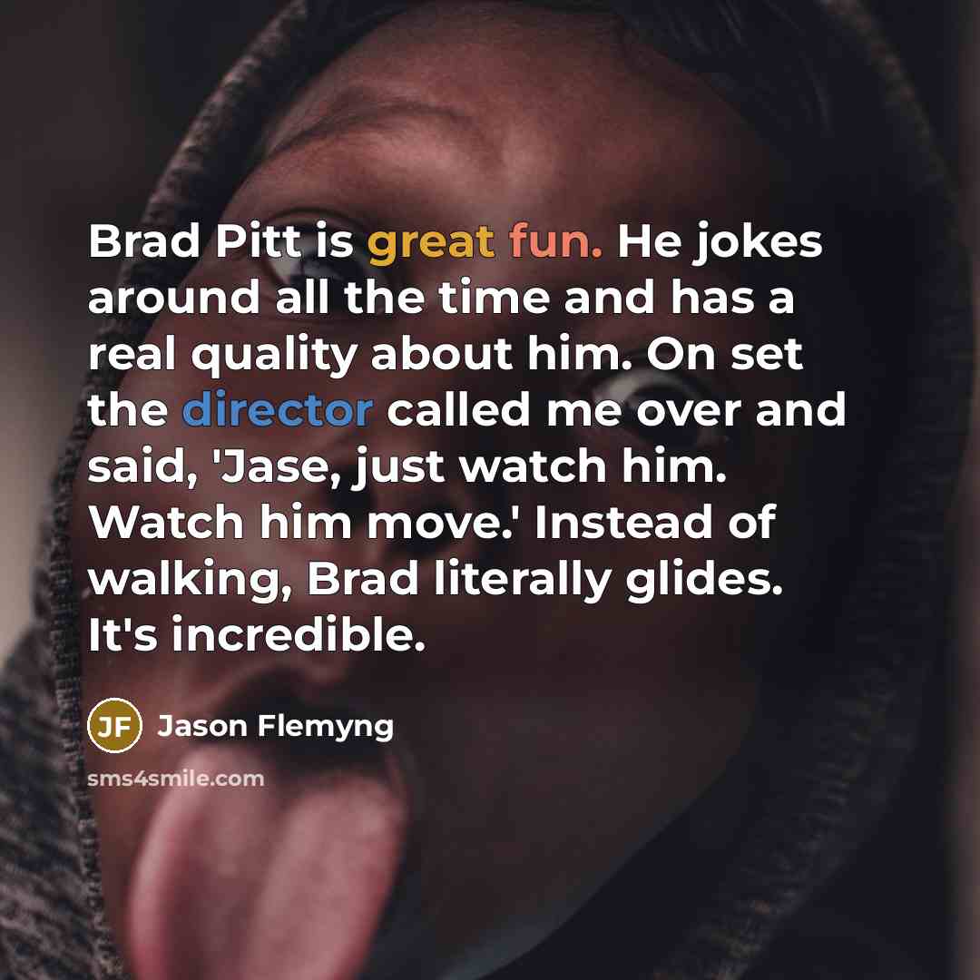 “Brad Pitt is great fun. He jokes around all the time and has a real quality about him. On set the director called me over and said, 'Jase, just watch him. Watch him move.' Instead of walking, Brad literally glides. It's incredible.” quote by Jason Flemyng