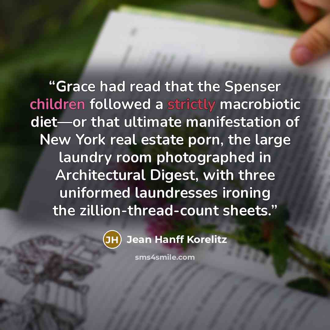 “Grace had read that the Spenser children followed a strictly macrobiotic diet—or that ultimate manifestation of New York real estate porn, the large laundry room photographed in Architectural Digest, with three uniformed laundresses ironing the zillion-thread-count sheets.” quote by Jean Hanff Korelitz