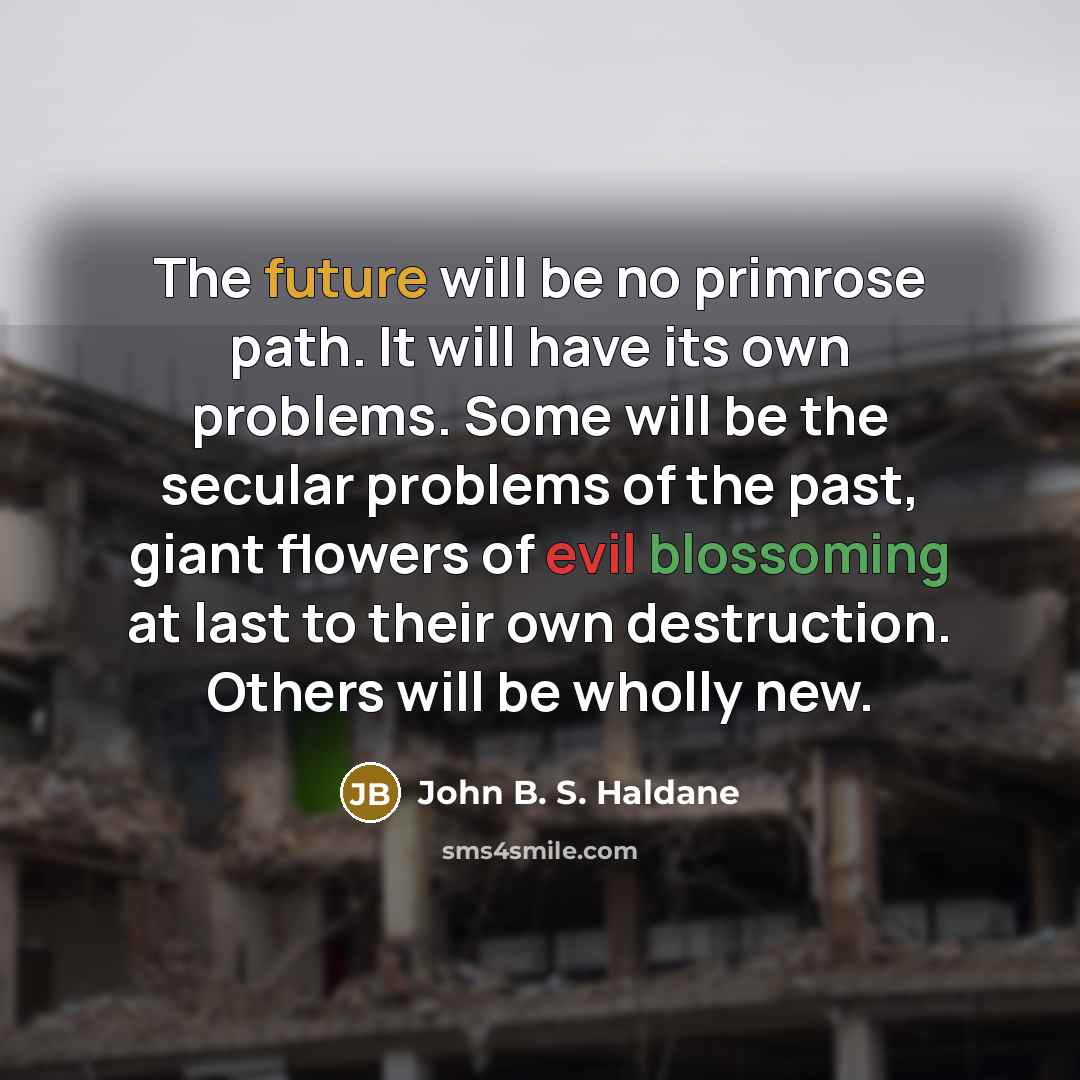 “The future will be no primrose path. It will have its own problems. Some will be the secular problems of the past, giant flowers of evil blossoming at last to their own destruction. Others will be wholly new.” quote by John B. S. Haldane