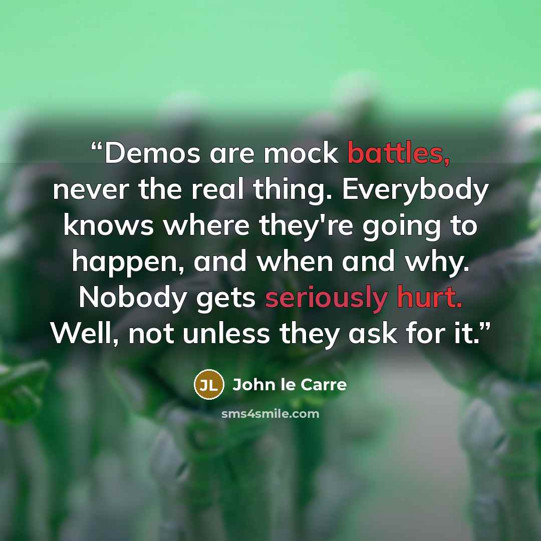 “Demos are mock battles, never the real thing. Everybody knows where they're going to happen, and when and why. Nobody gets seriously hurt. Well, not unless they ask for it.” quote by John le Carré