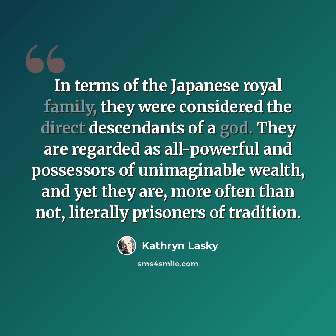 “In terms of the Japanese royal family, they were considered the direct descendants of a god. They are regarded as all-powerful and possessors of unimaginable wealth, and yet they are, more often than not, literally prisoners of tradition.” quote by Kathryn Lasky