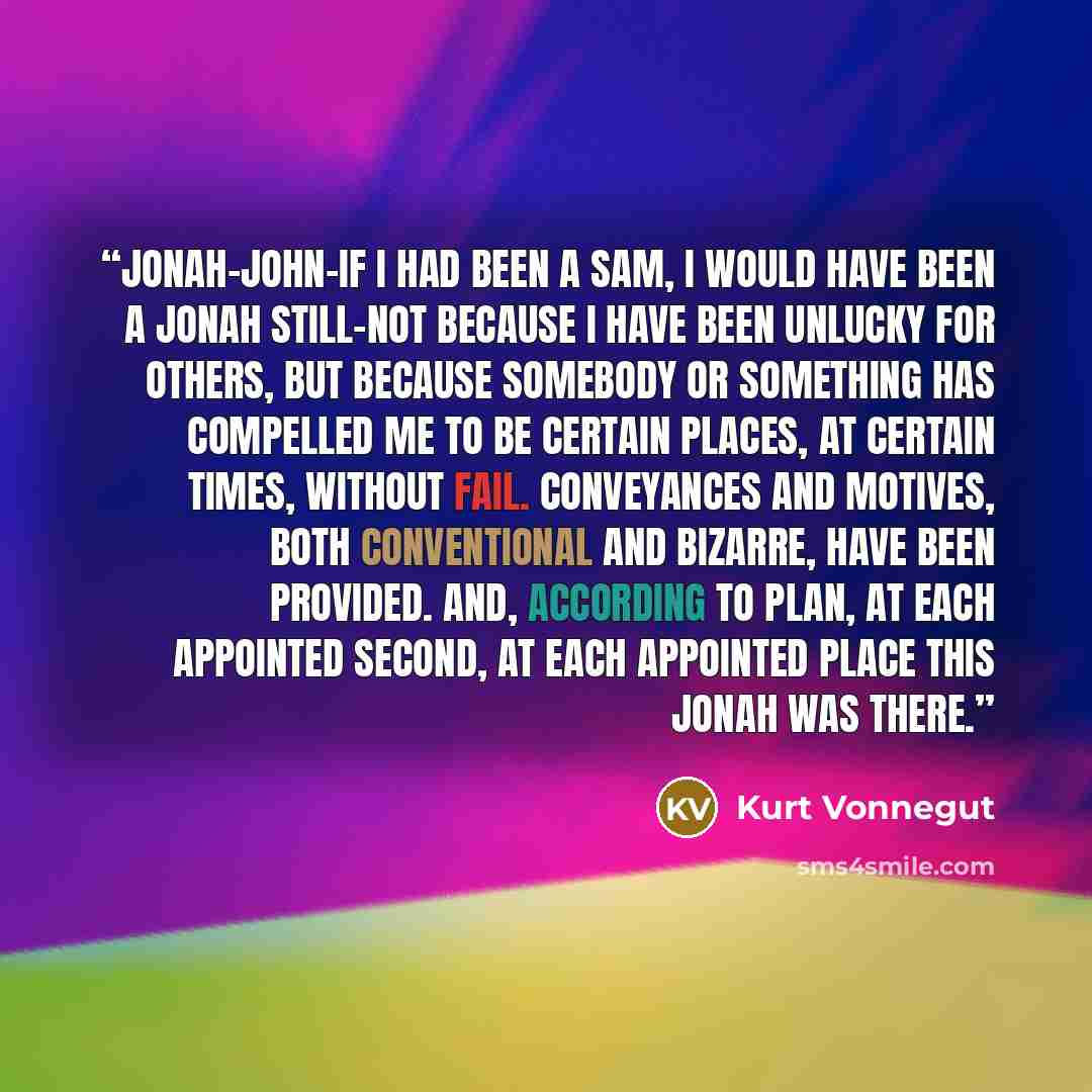 “Jonah-John-if I had been a Sam, I would have been a Jonah still-not because I have been unlucky for others, but because somebody or something has compelled me to be certain places, at certain times, without fail. Conveyances and motives, both conventional and bizarre, have been provided. And…” quote by Kurt Vonnegut