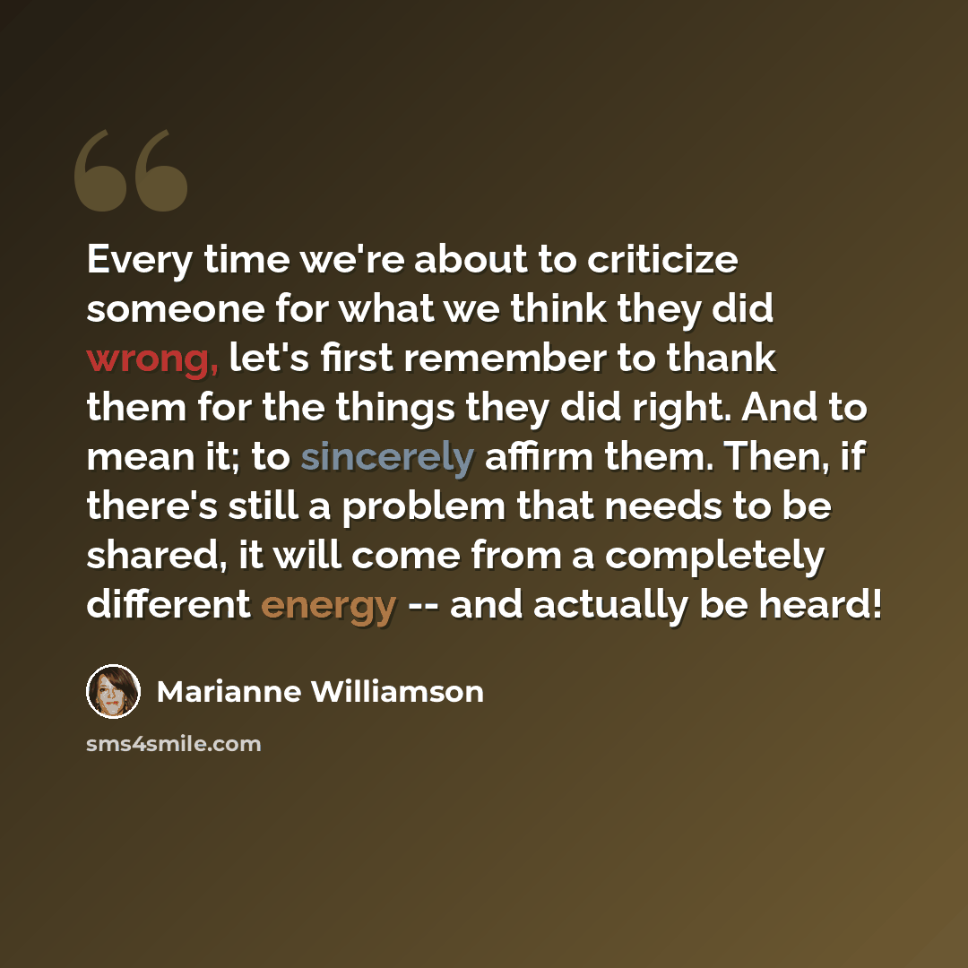 “Every time we're about to criticize someone for what we think they did wrong, let's first remember to thank them for the things they did right. And to mean it; to sincerely affirm them. Then, if there's still a problem that needs to be shared, it will come from a completely different energy -- and…” quote by Marianne Williamson