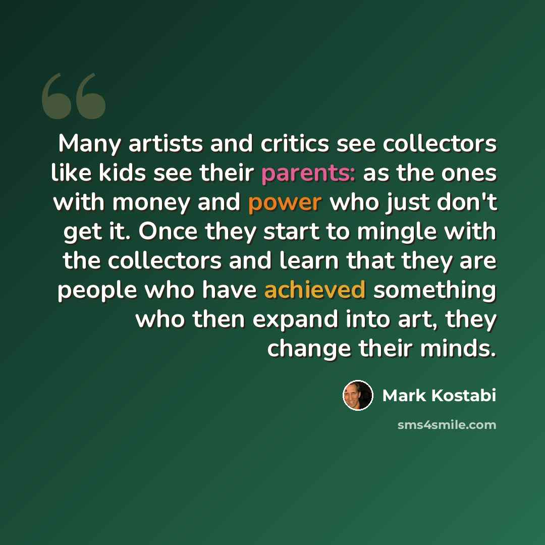 “Many artists and critics see collectors like kids see their parents: as the ones with money and power who just don't get it. Once they start to mingle with the collectors and learn that they are people who have achieved something who then expand into art, they change their minds.” quote by Mark Kostabi