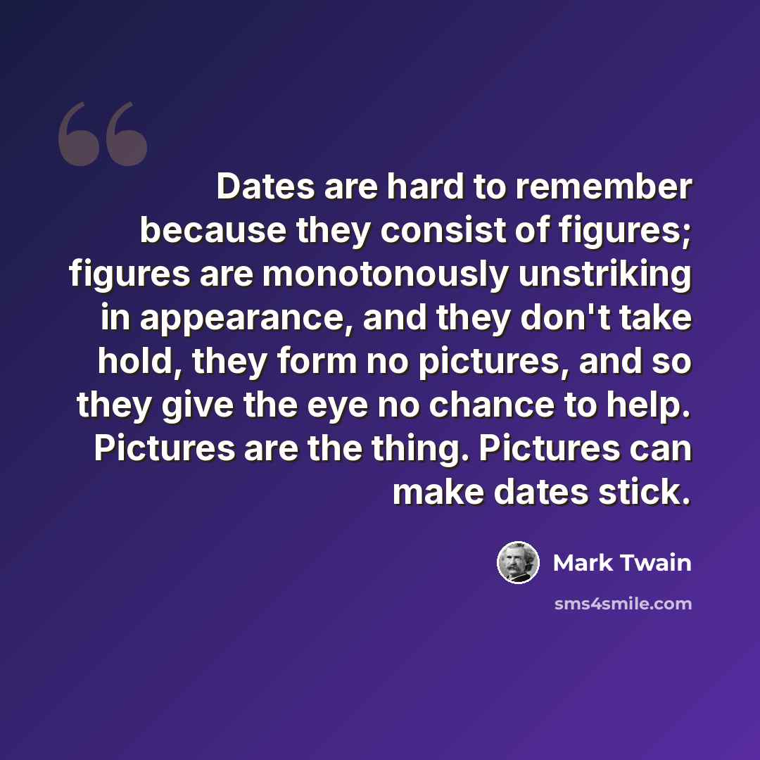 “Dates are hard to remember because they consist of figures; figures are monotonously unstriking in appearance, and they don't take hold, they form no pictures, and so they give the eye no chance to help. Pictures are the thing. Pictures can make dates stick.” quote by Mark Twain
