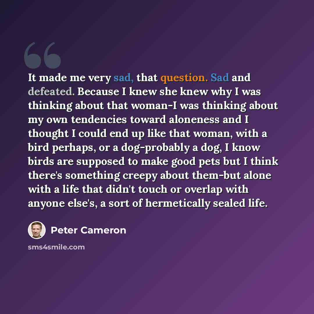 “It made me very sad, that question. Sad and defeated. Because I knew she knew why I was thinking about that woman-I was thinking about my own tendencies toward aloneness and I thought I could end up like that woman, with a bird perhaps, or a dog-probably a dog, I know birds are supposed to make…” quote by Peter Cameron